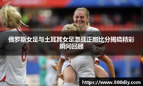俄罗斯女足与土耳其女足激战正酣比分揭晓精彩瞬间回顾